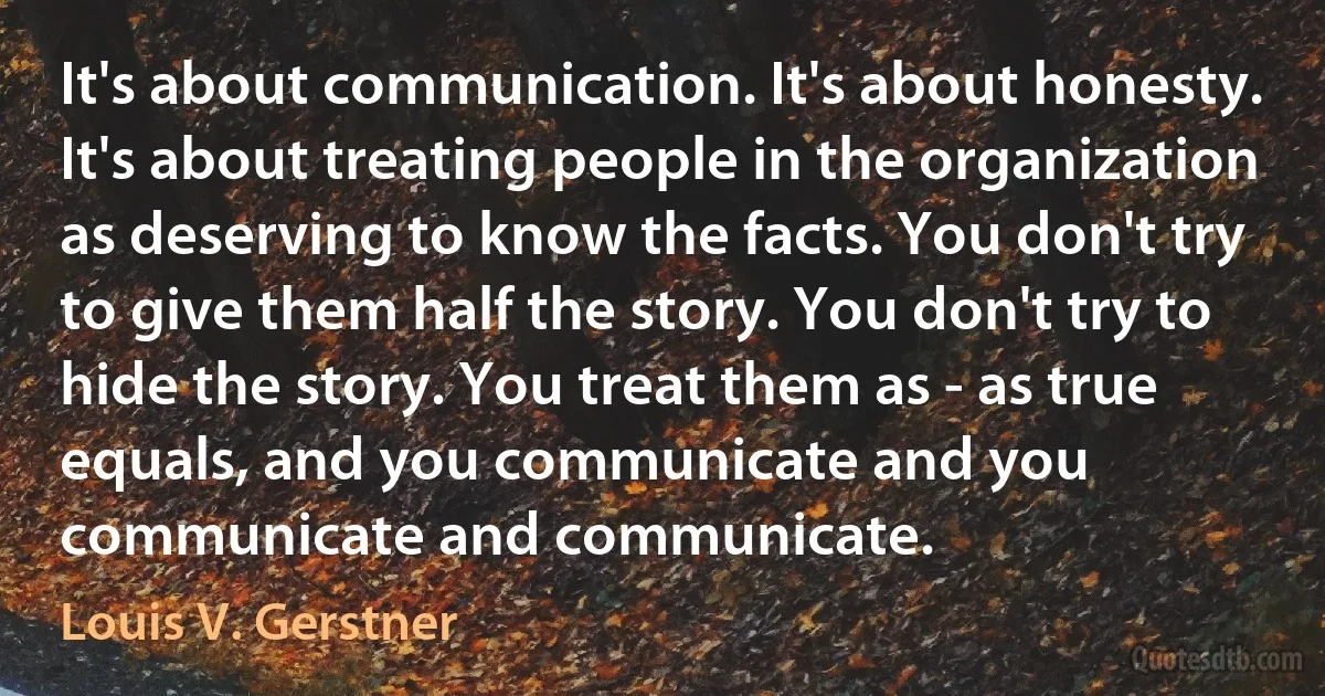 It's about communication. It's about honesty. It's about treating people in the organization as deserving to know the facts. You don't try to give them half the story. You don't try to hide the story. You treat them as - as true equals, and you communicate and you communicate and communicate. (Louis V. Gerstner)