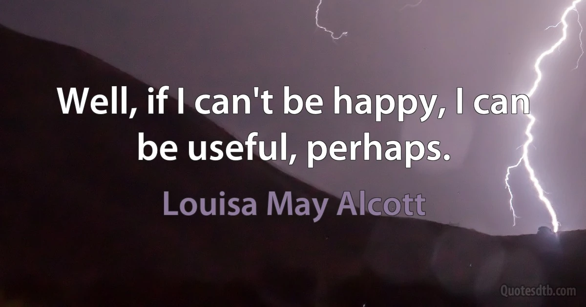 Well, if I can't be happy, I can be useful, perhaps. (Louisa May Alcott)