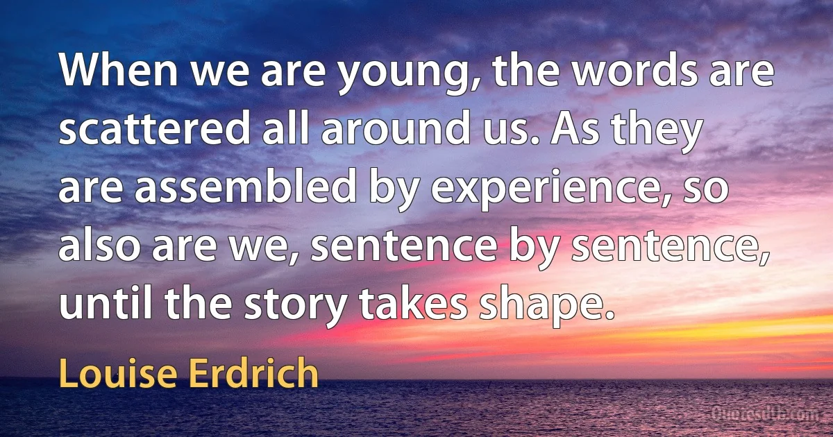 When we are young, the words are scattered all around us. As they are assembled by experience, so also are we, sentence by sentence, until the story takes shape. (Louise Erdrich)