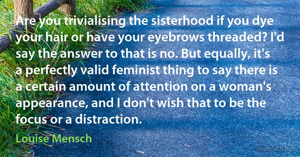 Are you trivialising the sisterhood if you dye your hair or have your eyebrows threaded? I'd say the answer to that is no. But equally, it's a perfectly valid feminist thing to say there is a certain amount of attention on a woman's appearance, and I don't wish that to be the focus or a distraction. (Louise Mensch)