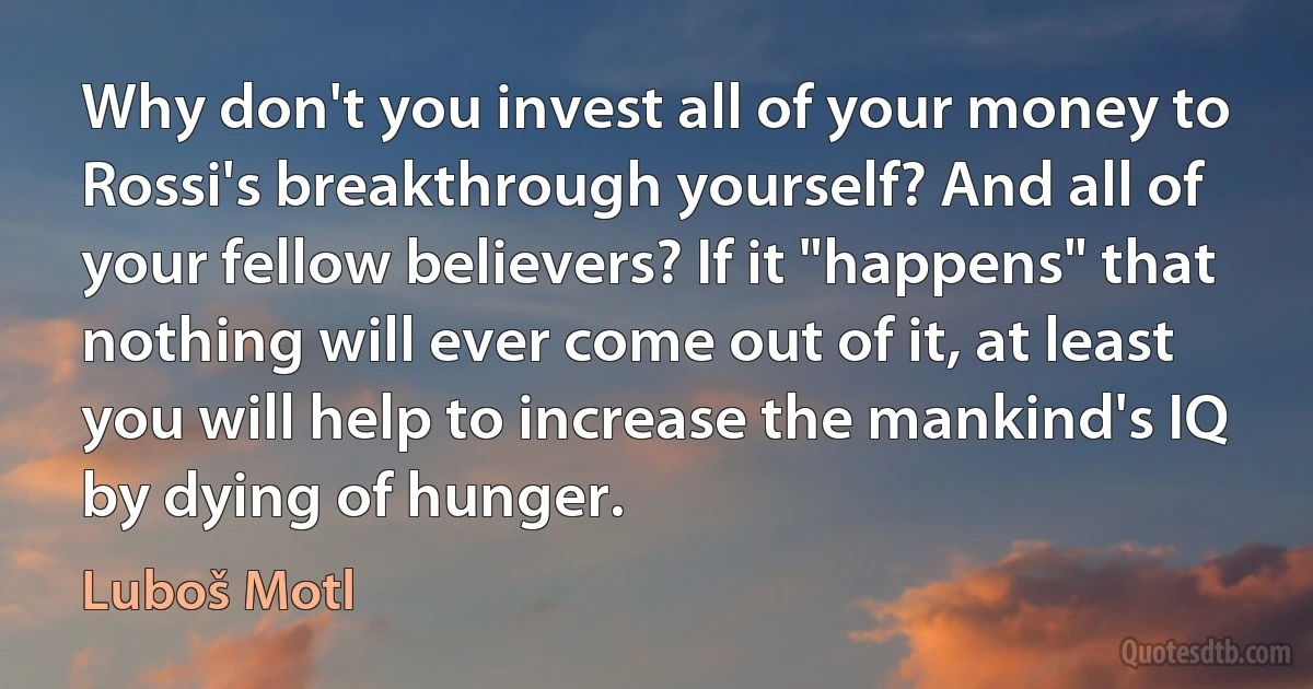 Why don't you invest all of your money to Rossi's breakthrough yourself? And all of your fellow believers? If it "happens" that nothing will ever come out of it, at least you will help to increase the mankind's IQ by dying of hunger. (Luboš Motl)