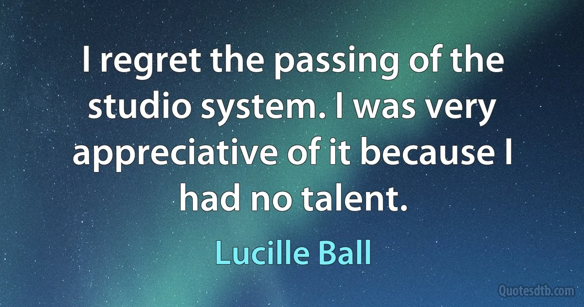 I regret the passing of the studio system. I was very appreciative of it because I had no talent. (Lucille Ball)