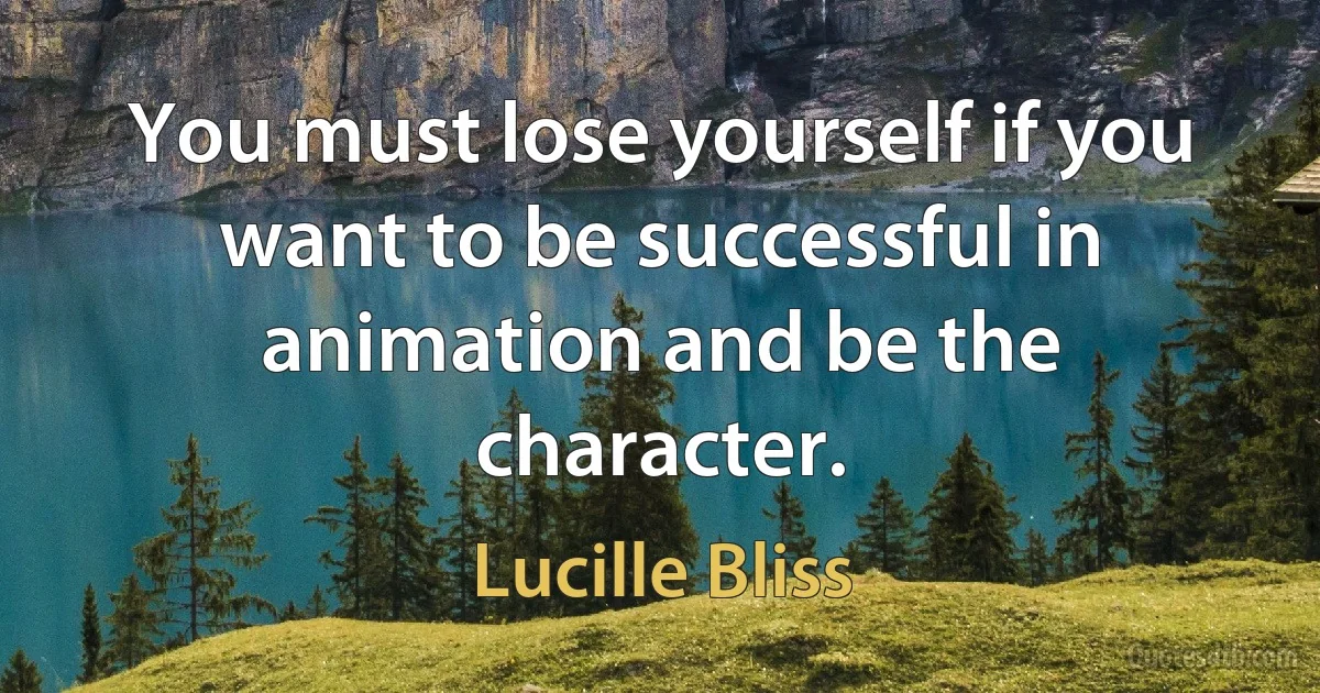 You must lose yourself if you want to be successful in animation and be the character. (Lucille Bliss)