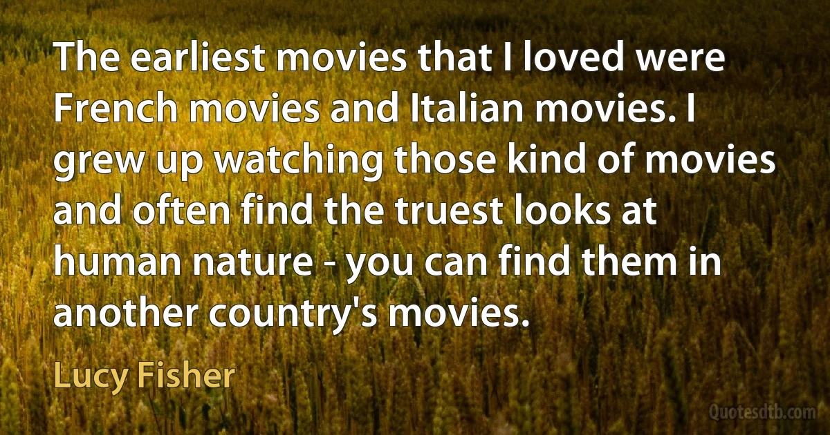 The earliest movies that I loved were French movies and Italian movies. I grew up watching those kind of movies and often find the truest looks at human nature - you can find them in another country's movies. (Lucy Fisher)