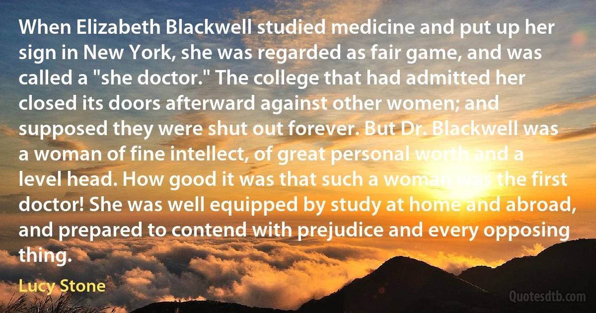 When Elizabeth Blackwell studied medicine and put up her sign in New York, she was regarded as fair game, and was called a "she doctor." The college that had admitted her closed its doors afterward against other women; and supposed they were shut out forever. But Dr. Blackwell was a woman of fine intellect, of great personal worth and a level head. How good it was that such a woman was the first doctor! She was well equipped by study at home and abroad, and prepared to contend with prejudice and every opposing thing. (Lucy Stone)