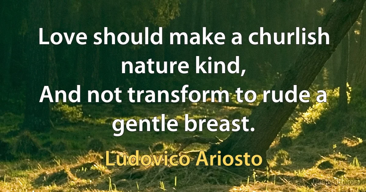 Love should make a churlish nature kind,
And not transform to rude a gentle breast. (Ludovico Ariosto)