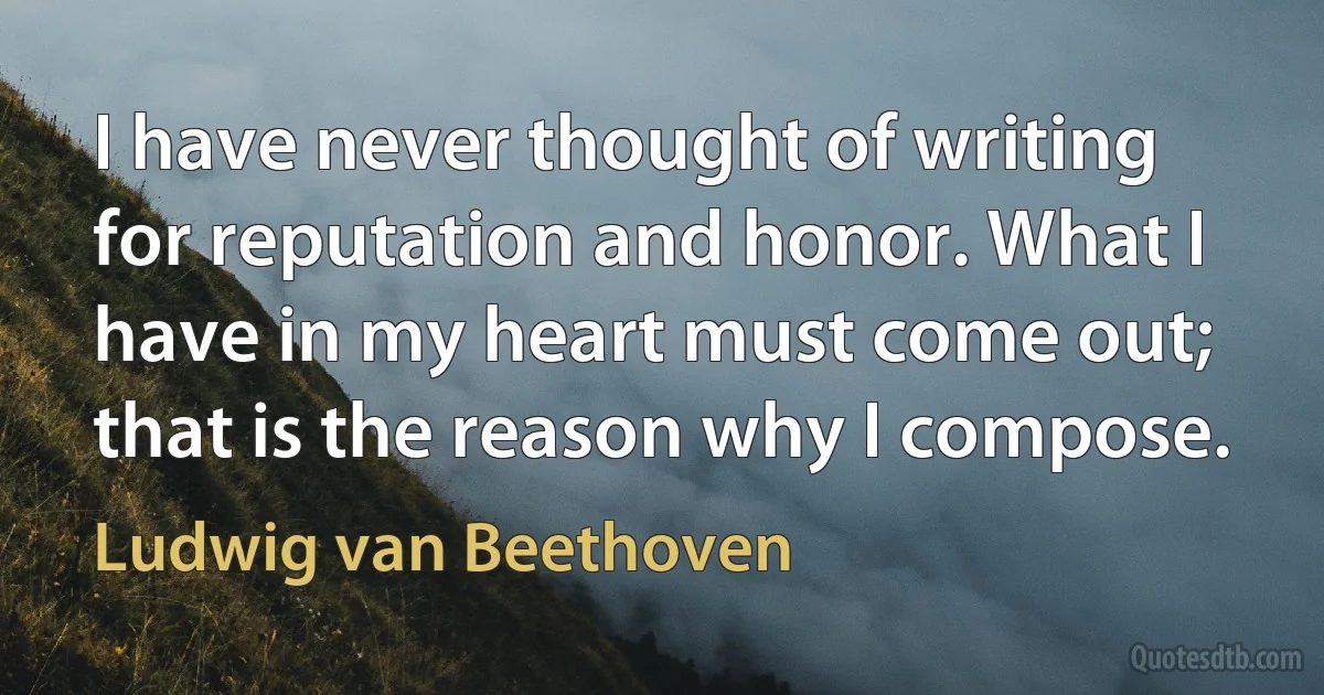 I have never thought of writing for reputation and honor. What I have in my heart must come out; that is the reason why I compose. (Ludwig van Beethoven)