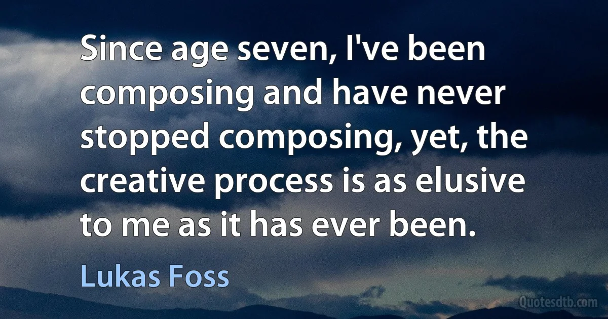 Since age seven, I've been composing and have never stopped composing, yet, the creative process is as elusive to me as it has ever been. (Lukas Foss)