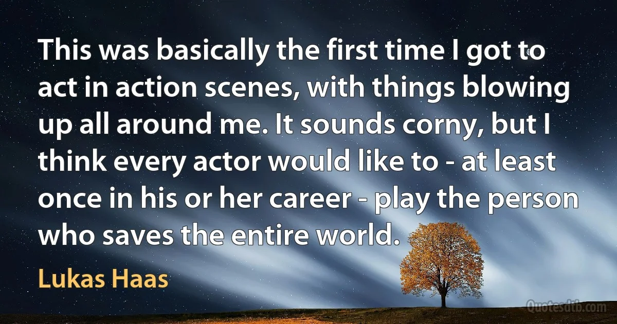 This was basically the first time I got to act in action scenes, with things blowing up all around me. It sounds corny, but I think every actor would like to - at least once in his or her career - play the person who saves the entire world. (Lukas Haas)