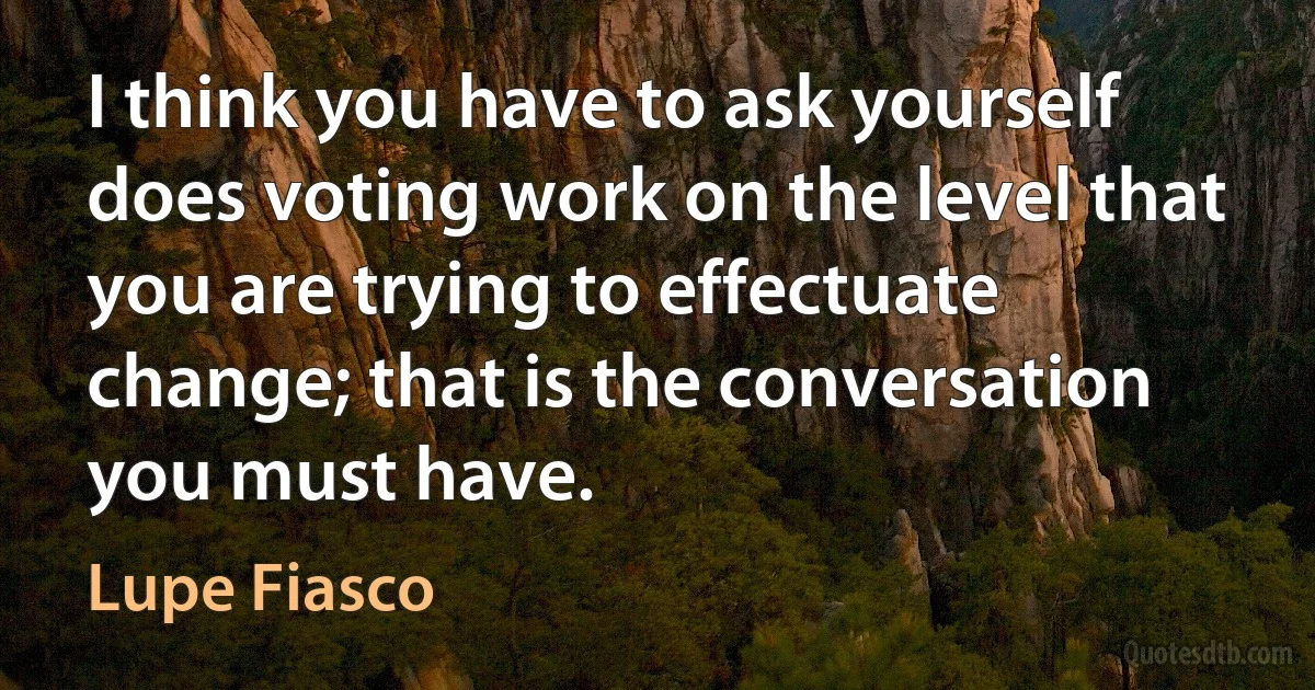 I think you have to ask yourself does voting work on the level that you are trying to effectuate change; that is the conversation you must have. (Lupe Fiasco)