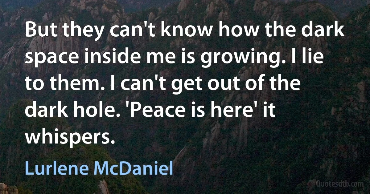 But they can't know how the dark space inside me is growing. I lie to them. I can't get out of the dark hole. 'Peace is here' it whispers. (Lurlene McDaniel)