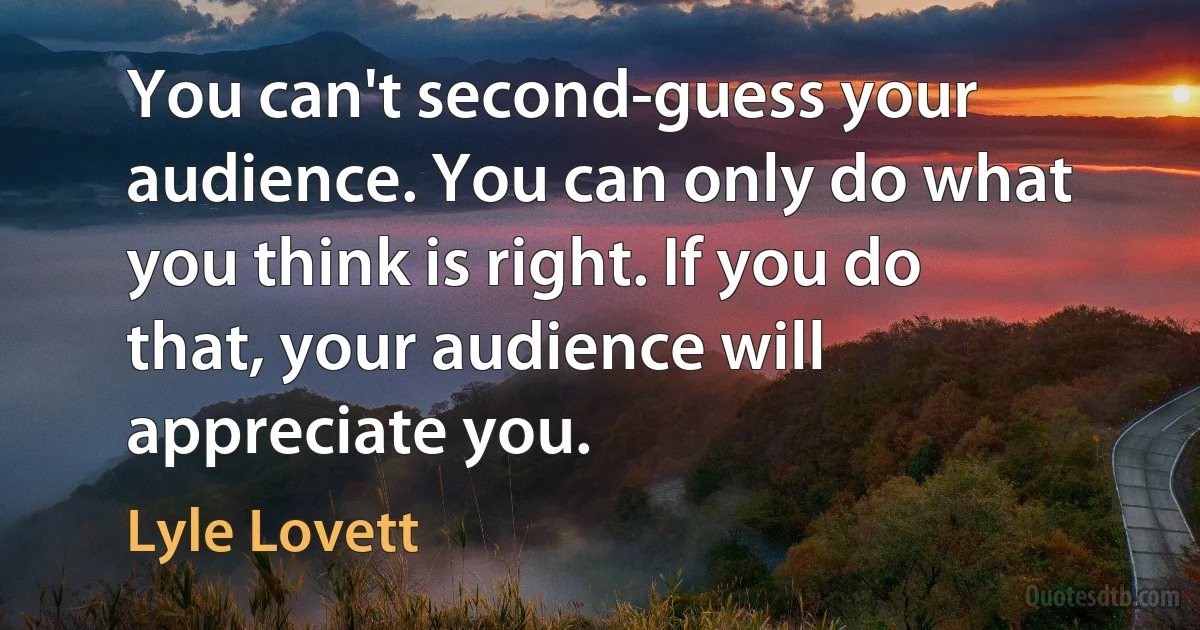 You can't second-guess your audience. You can only do what you think is right. If you do that, your audience will appreciate you. (Lyle Lovett)