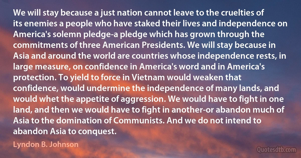 We will stay because a just nation cannot leave to the cruelties of its enemies a people who have staked their lives and independence on America's solemn pledge-a pledge which has grown through the commitments of three American Presidents. We will stay because in Asia and around the world are countries whose independence rests, in large measure, on confidence in America's word and in America's protection. To yield to force in Vietnam would weaken that confidence, would undermine the independence of many lands, and would whet the appetite of aggression. We would have to fight in one land, and then we would have to fight in another-or abandon much of Asia to the domination of Communists. And we do not intend to abandon Asia to conquest. (Lyndon B. Johnson)