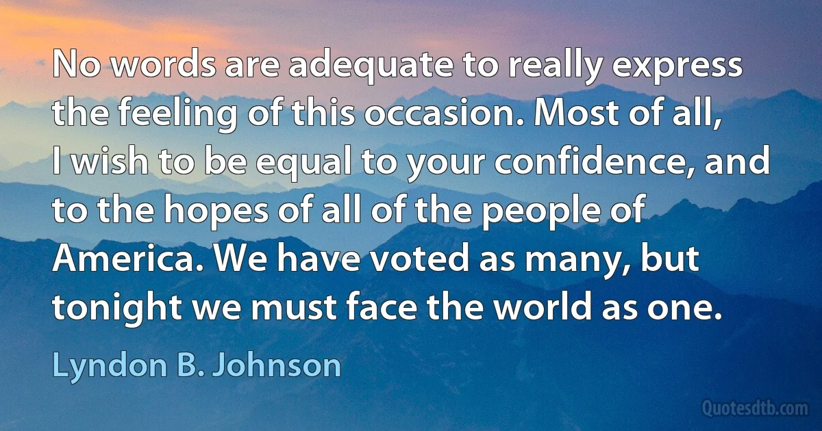 No words are adequate to really express the feeling of this occasion. Most of all, I wish to be equal to your confidence, and to the hopes of all of the people of America. We have voted as many, but tonight we must face the world as one. (Lyndon B. Johnson)