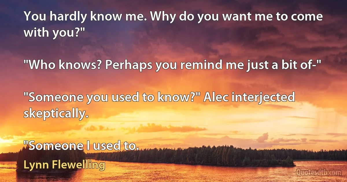 You hardly know me. Why do you want me to come with you?"

"Who knows? Perhaps you remind me just a bit of-"

"Someone you used to know?" Alec interjected skeptically.

"Someone I used to. (Lynn Flewelling)