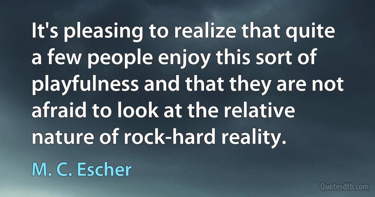 It's pleasing to realize that quite a few people enjoy this sort of playfulness and that they are not afraid to look at the relative nature of rock-hard reality. (M. C. Escher)