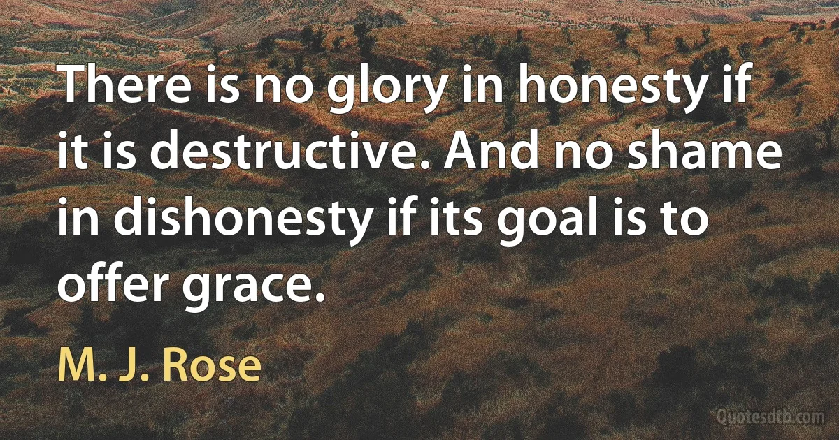 There is no glory in honesty if it is destructive. And no shame in dishonesty if its goal is to offer grace. (M. J. Rose)