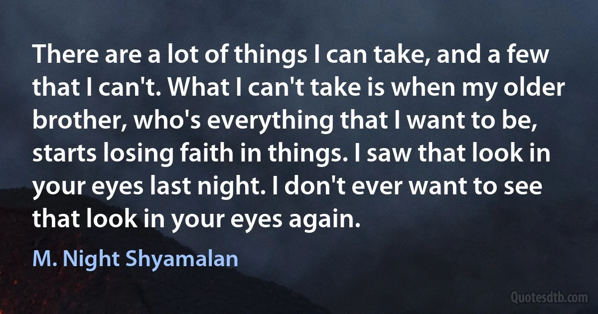 There are a lot of things I can take, and a few that I can't. What I can't take is when my older brother, who's everything that I want to be, starts losing faith in things. I saw that look in your eyes last night. I don't ever want to see that look in your eyes again. (M. Night Shyamalan)