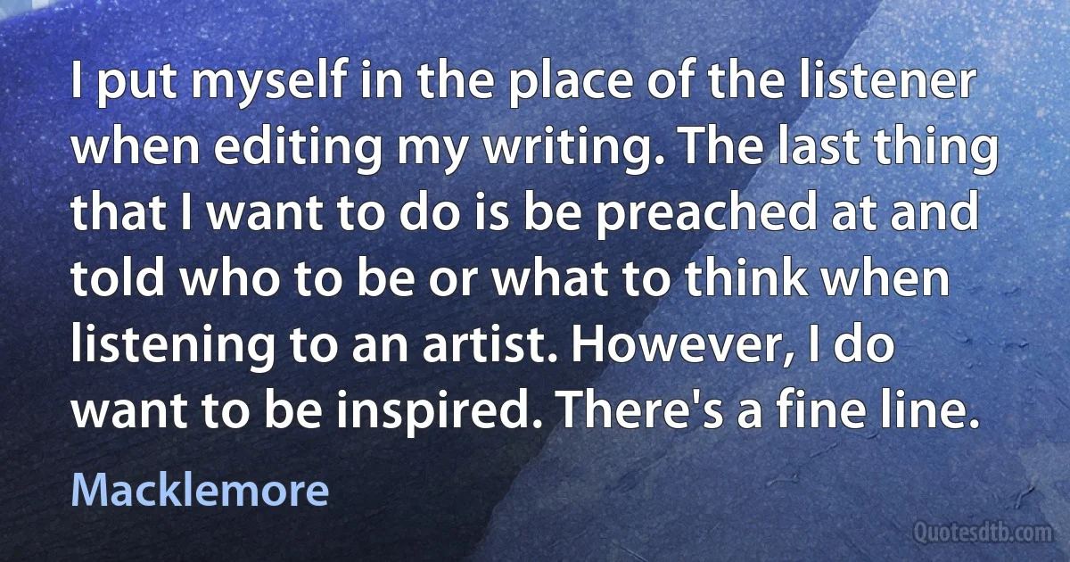 I put myself in the place of the listener when editing my writing. The last thing that I want to do is be preached at and told who to be or what to think when listening to an artist. However, I do want to be inspired. There's a fine line. (Macklemore)