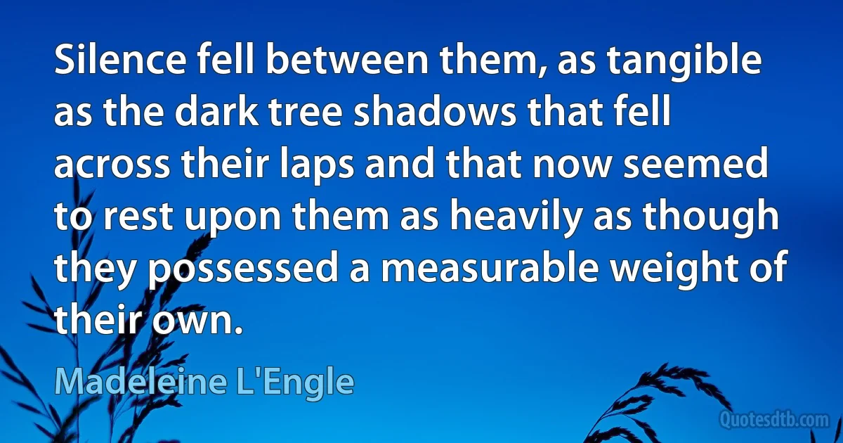 Silence fell between them, as tangible as the dark tree shadows that fell across their laps and that now seemed to rest upon them as heavily as though they possessed a measurable weight of their own. (Madeleine L'Engle)