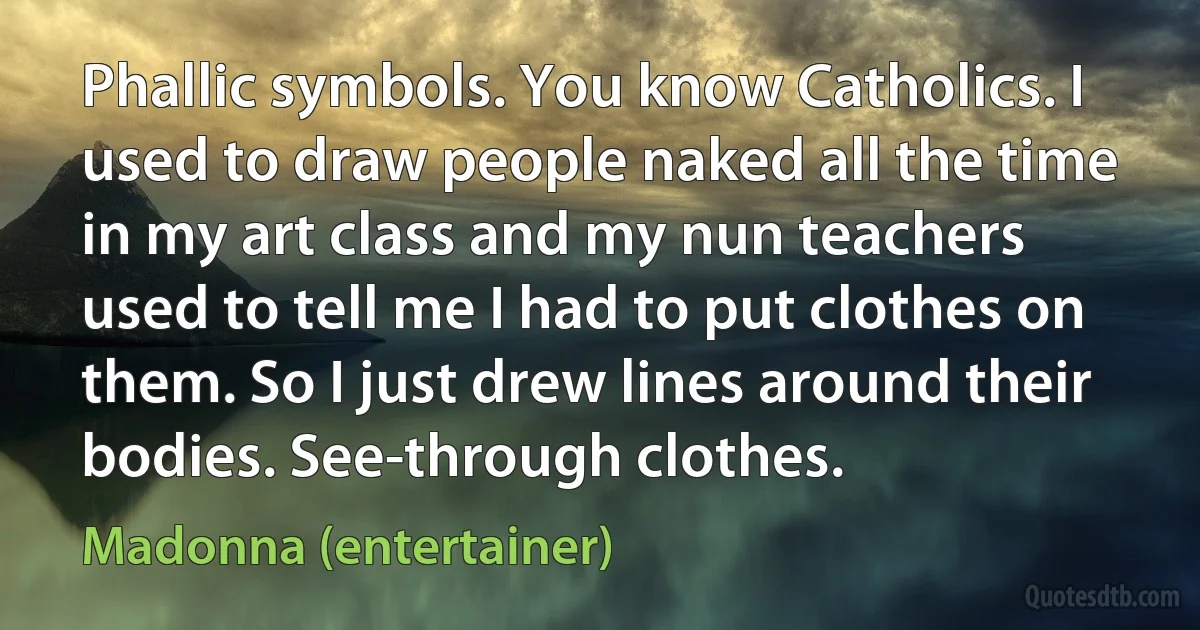 Phallic symbols. You know Catholics. I used to draw people naked all the time in my art class and my nun teachers used to tell me I had to put clothes on them. So I just drew lines around their bodies. See-through clothes. (Madonna (entertainer))