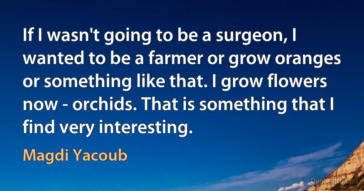 If I wasn't going to be a surgeon, I wanted to be a farmer or grow oranges or something like that. I grow flowers now - orchids. That is something that I find very interesting. (Magdi Yacoub)