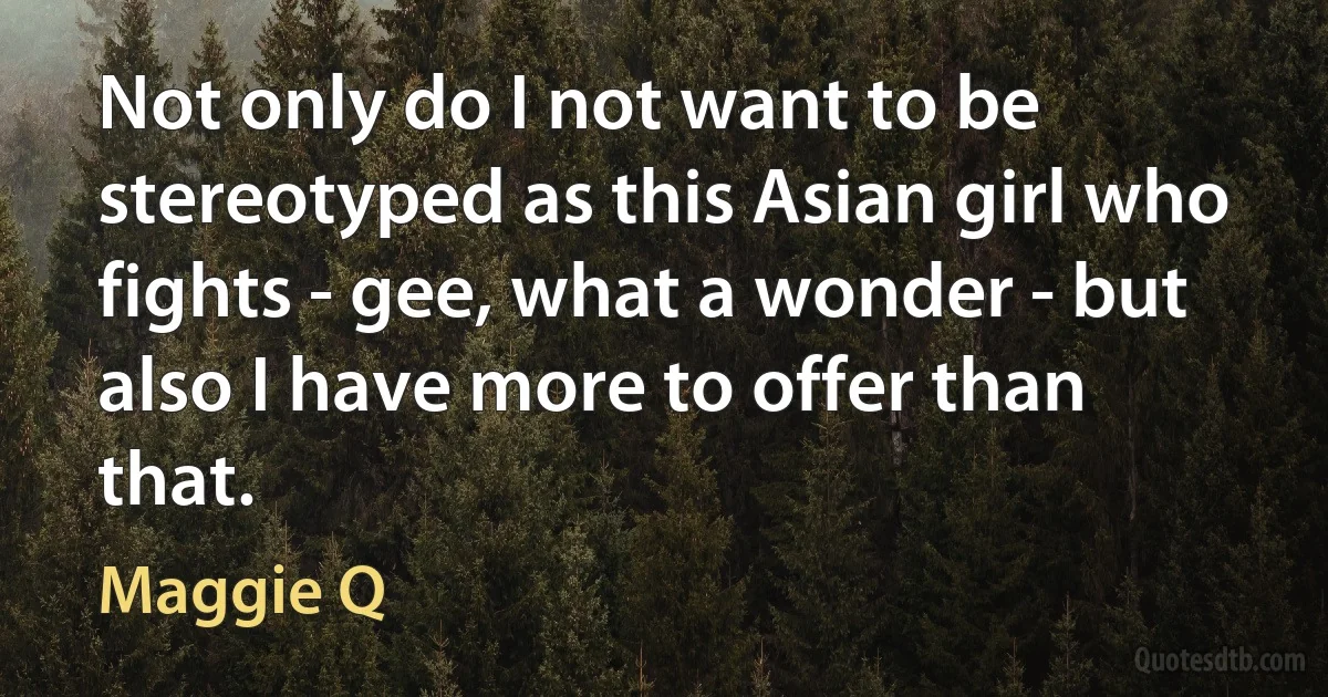 Not only do I not want to be stereotyped as this Asian girl who fights - gee, what a wonder - but also I have more to offer than that. (Maggie Q)