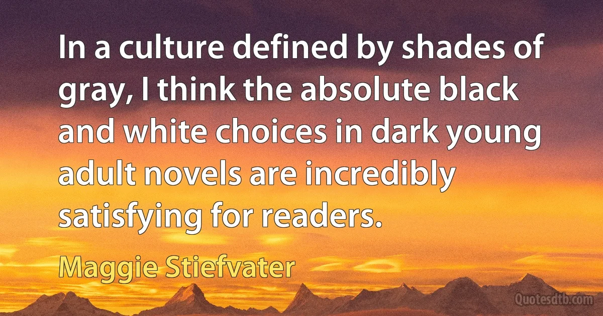 In a culture defined by shades of gray, I think the absolute black and white choices in dark young adult novels are incredibly satisfying for readers. (Maggie Stiefvater)