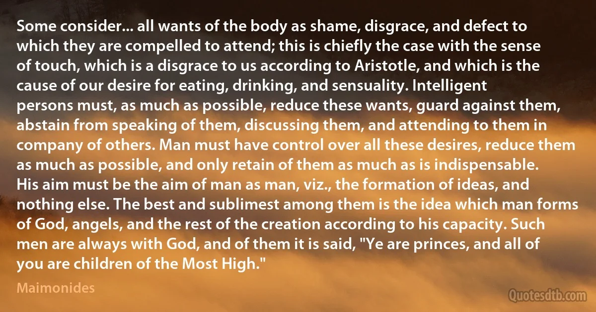 Some consider... all wants of the body as shame, disgrace, and defect to which they are compelled to attend; this is chiefly the case with the sense of touch, which is a disgrace to us according to Aristotle, and which is the cause of our desire for eating, drinking, and sensuality. Intelligent persons must, as much as possible, reduce these wants, guard against them, abstain from speaking of them, discussing them, and attending to them in company of others. Man must have control over all these desires, reduce them as much as possible, and only retain of them as much as is indispensable. His aim must be the aim of man as man, viz., the formation of ideas, and nothing else. The best and sublimest among them is the idea which man forms of God, angels, and the rest of the creation according to his capacity. Such men are always with God, and of them it is said, "Ye are princes, and all of you are children of the Most High." (Maimonides)