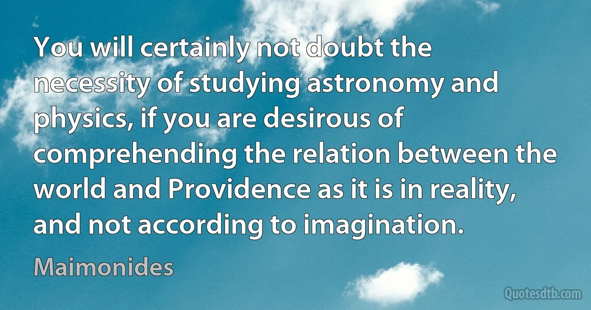 You will certainly not doubt the necessity of studying astronomy and physics, if you are desirous of comprehending the relation between the world and Providence as it is in reality, and not according to imagination. (Maimonides)