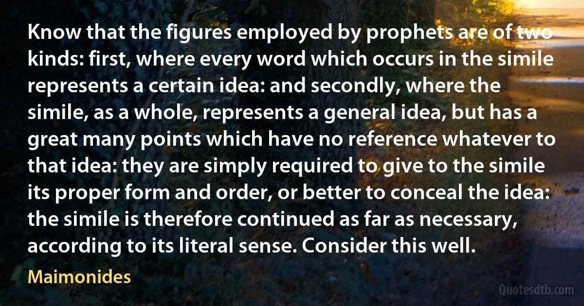 Know that the figures employed by prophets are of two kinds: first, where every word which occurs in the simile represents a certain idea: and secondly, where the simile, as a whole, represents a general idea, but has a great many points which have no reference whatever to that idea: they are simply required to give to the simile its proper form and order, or better to conceal the idea: the simile is therefore continued as far as necessary, according to its literal sense. Consider this well. (Maimonides)