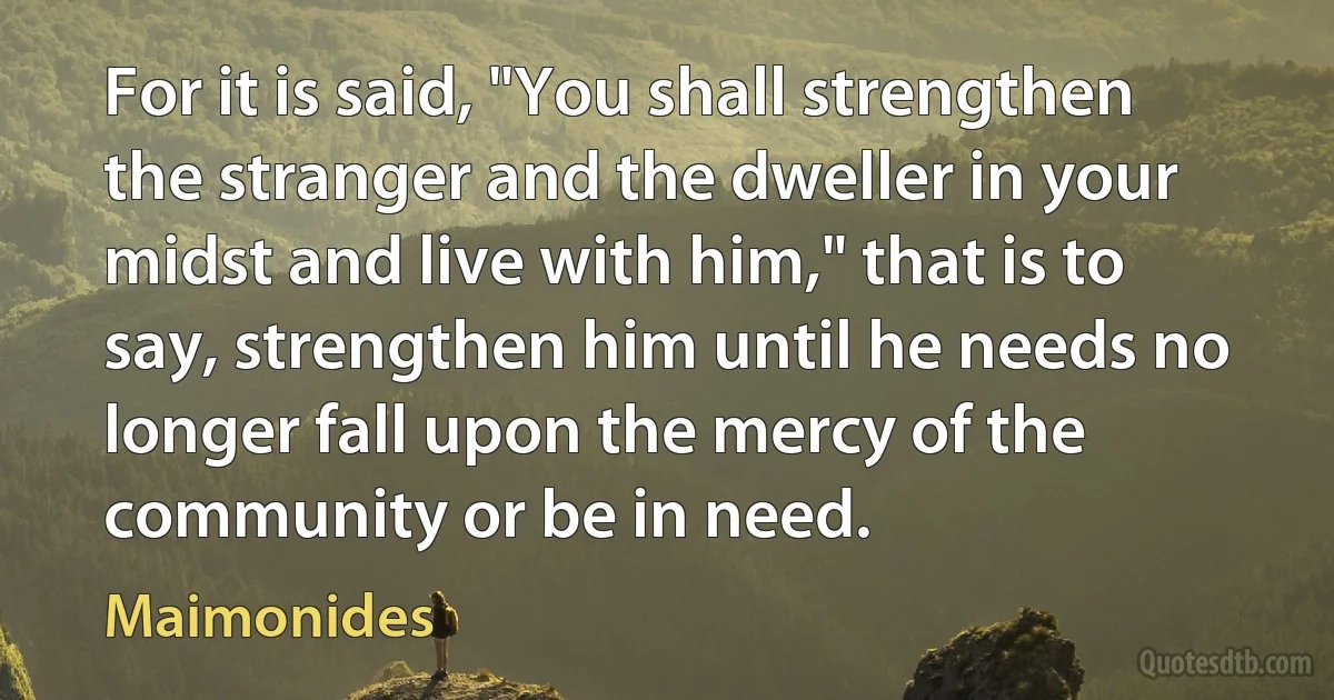 For it is said, "You shall strengthen the stranger and the dweller in your midst and live with him," that is to say, strengthen him until he needs no longer fall upon the mercy of the community or be in need. (Maimonides)