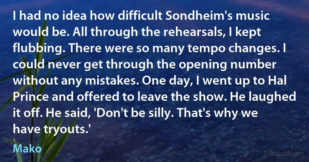 I had no idea how difficult Sondheim's music would be. All through the rehearsals, I kept flubbing. There were so many tempo changes. I could never get through the opening number without any mistakes. One day, I went up to Hal Prince and offered to leave the show. He laughed it off. He said, 'Don't be silly. That's why we have tryouts.' (Mako)