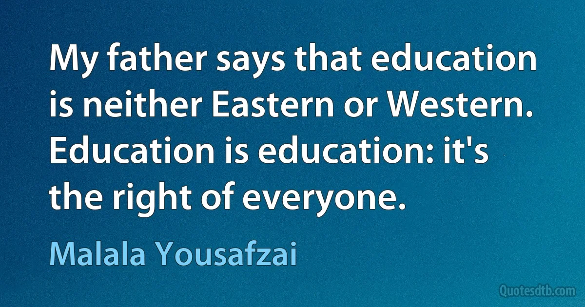 My father says that education is neither Eastern or Western. Education is education: it's the right of everyone. (Malala Yousafzai)