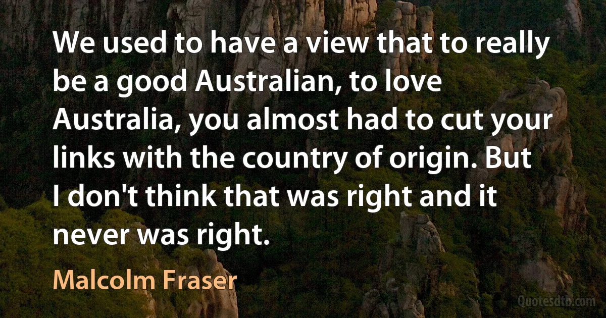 We used to have a view that to really be a good Australian, to love Australia, you almost had to cut your links with the country of origin. But I don't think that was right and it never was right. (Malcolm Fraser)