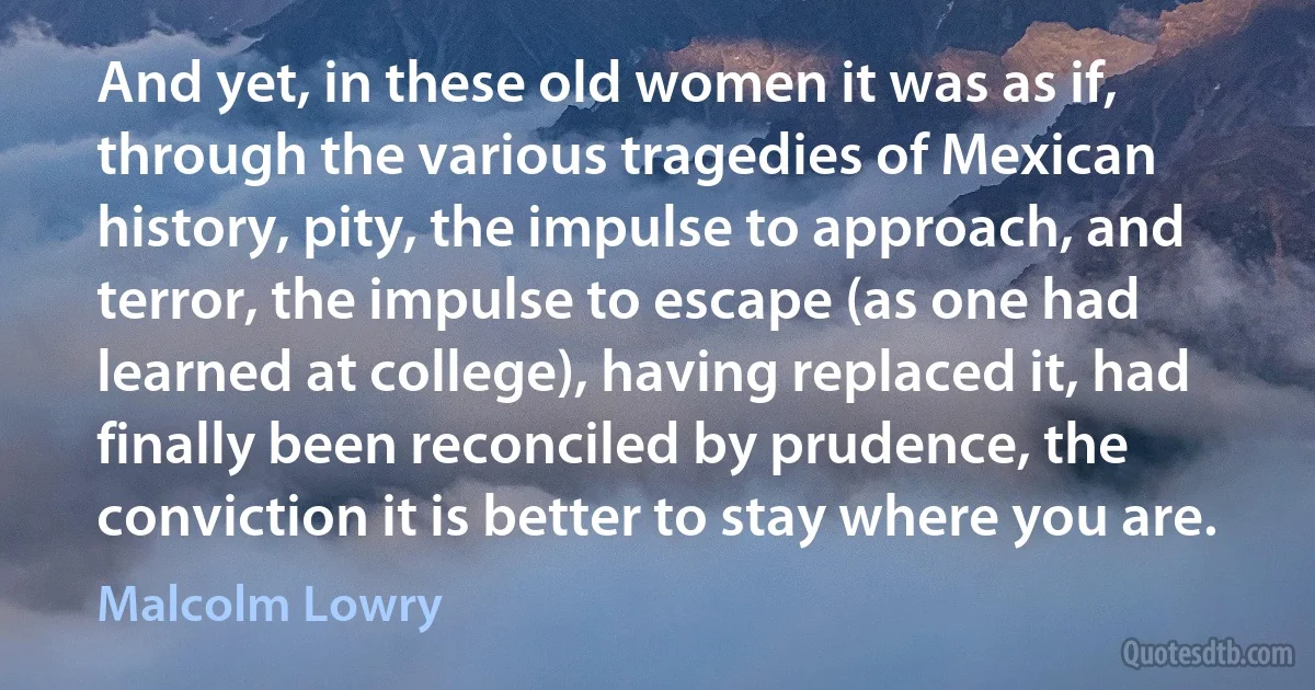 And yet, in these old women it was as if, through the various tragedies of Mexican history, pity, the impulse to approach, and terror, the impulse to escape (as one had learned at college), having replaced it, had finally been reconciled by prudence, the conviction it is better to stay where you are. (Malcolm Lowry)