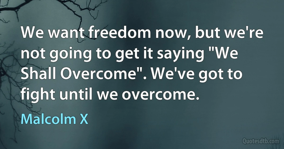 We want freedom now, but we're not going to get it saying "We Shall Overcome". We've got to fight until we overcome. (Malcolm X)