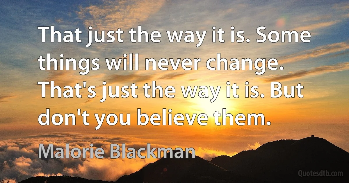 That just the way it is. Some things will never change. That's just the way it is. But don't you believe them. (Malorie Blackman)