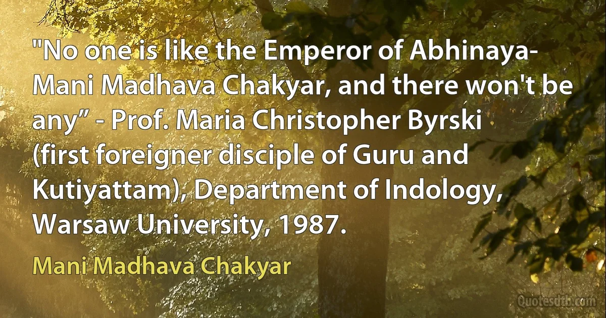 "No one is like the Emperor of Abhinaya- Mani Madhava Chakyar, and there won't be any” - Prof. Maria Christopher Byrski (first foreigner disciple of Guru and Kutiyattam), Department of Indology, Warsaw University, 1987. (Mani Madhava Chakyar)