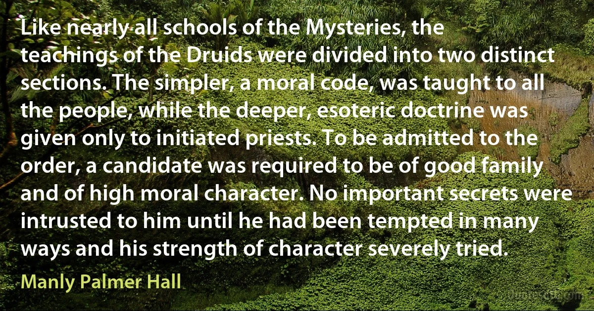 Like nearly all schools of the Mysteries, the teachings of the Druids were divided into two distinct sections. The simpler, a moral code, was taught to all the people, while the deeper, esoteric doctrine was given only to initiated priests. To be admitted to the order, a candidate was required to be of good family and of high moral character. No important secrets were intrusted to him until he had been tempted in many ways and his strength of character severely tried. (Manly Palmer Hall)