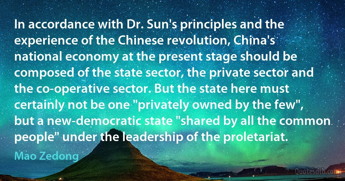 In accordance with Dr. Sun's principles and the experience of the Chinese revolution, China's national economy at the present stage should be composed of the state sector, the private sector and the co-operative sector. But the state here must certainly not be one "privately owned by the few", but a new-democratic state "shared by all the common people" under the leadership of the proletariat. (Mao Zedong)