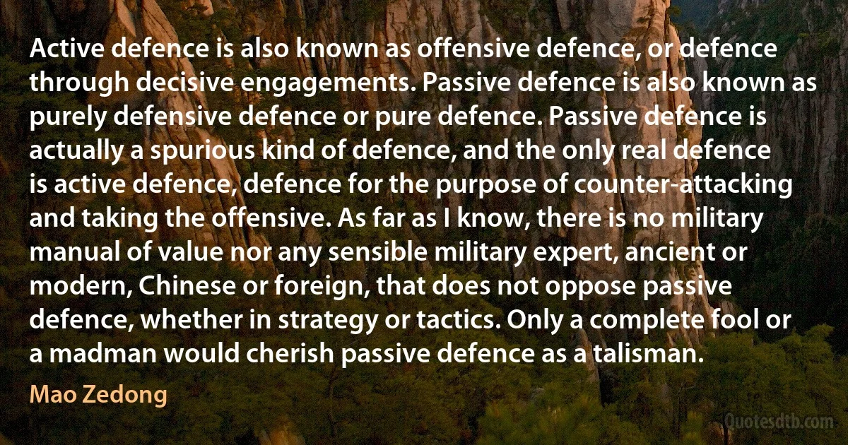 Active defence is also known as offensive defence, or defence through decisive engagements. Passive defence is also known as purely defensive defence or pure defence. Passive defence is actually a spurious kind of defence, and the only real defence is active defence, defence for the purpose of counter-attacking and taking the offensive. As far as I know, there is no military manual of value nor any sensible military expert, ancient or modern, Chinese or foreign, that does not oppose passive defence, whether in strategy or tactics. Only a complete fool or a madman would cherish passive defence as a talisman. (Mao Zedong)