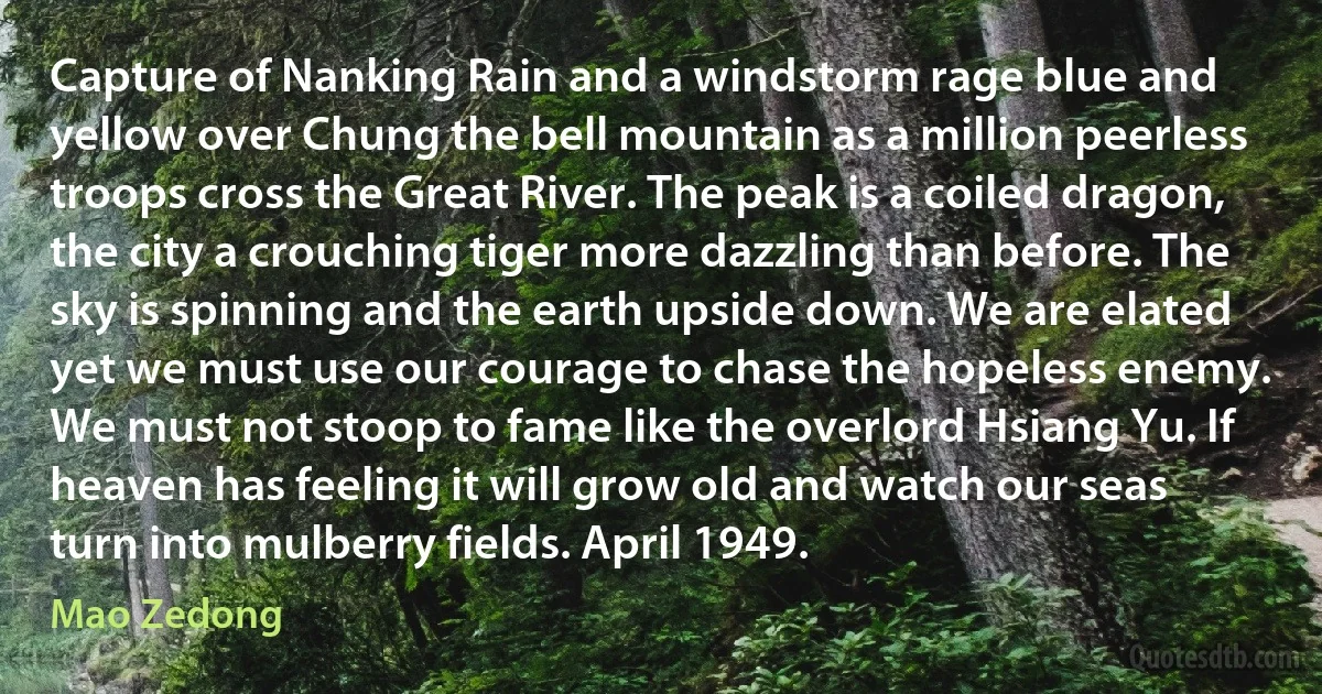 Capture of Nanking Rain and a windstorm rage blue and yellow over Chung the bell mountain as a million peerless troops cross the Great River. The peak is a coiled dragon, the city a crouching tiger more dazzling than before. The sky is spinning and the earth upside down. We are elated yet we must use our courage to chase the hopeless enemy. We must not stoop to fame like the overlord Hsiang Yu. If heaven has feeling it will grow old and watch our seas turn into mulberry fields. April 1949. (Mao Zedong)