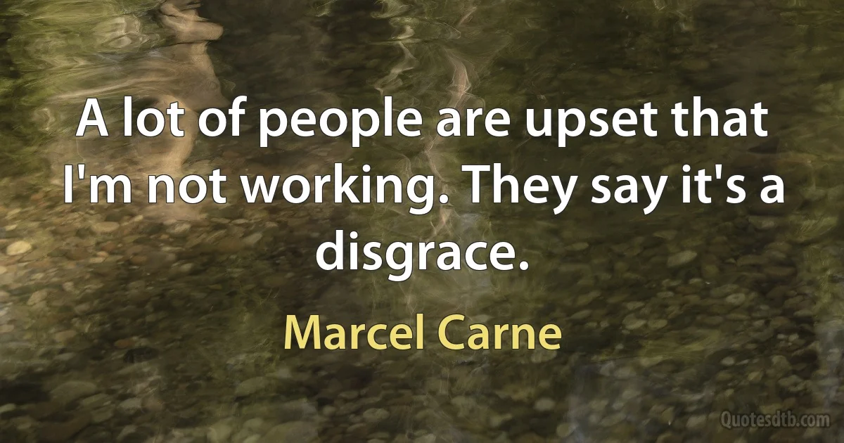 A lot of people are upset that I'm not working. They say it's a disgrace. (Marcel Carne)