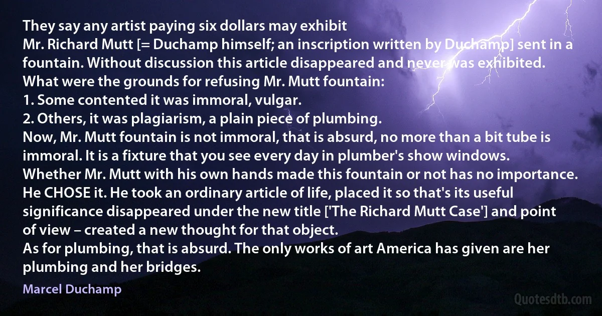 They say any artist paying six dollars may exhibit
Mr. Richard Mutt [= Duchamp himself; an inscription written by Duchamp] sent in a fountain. Without discussion this article disappeared and never was exhibited.
What were the grounds for refusing Mr. Mutt fountain:
1. Some contented it was immoral, vulgar.
2. Others, it was plagiarism, a plain piece of plumbing.
Now, Mr. Mutt fountain is not immoral, that is absurd, no more than a bit tube is immoral. It is a fixture that you see every day in plumber's show windows.
Whether Mr. Mutt with his own hands made this fountain or not has no importance. He CHOSE it. He took an ordinary article of life, placed it so that's its useful significance disappeared under the new title ['The Richard Mutt Case'] and point of view – created a new thought for that object.
As for plumbing, that is absurd. The only works of art America has given are her plumbing and her bridges. (Marcel Duchamp)