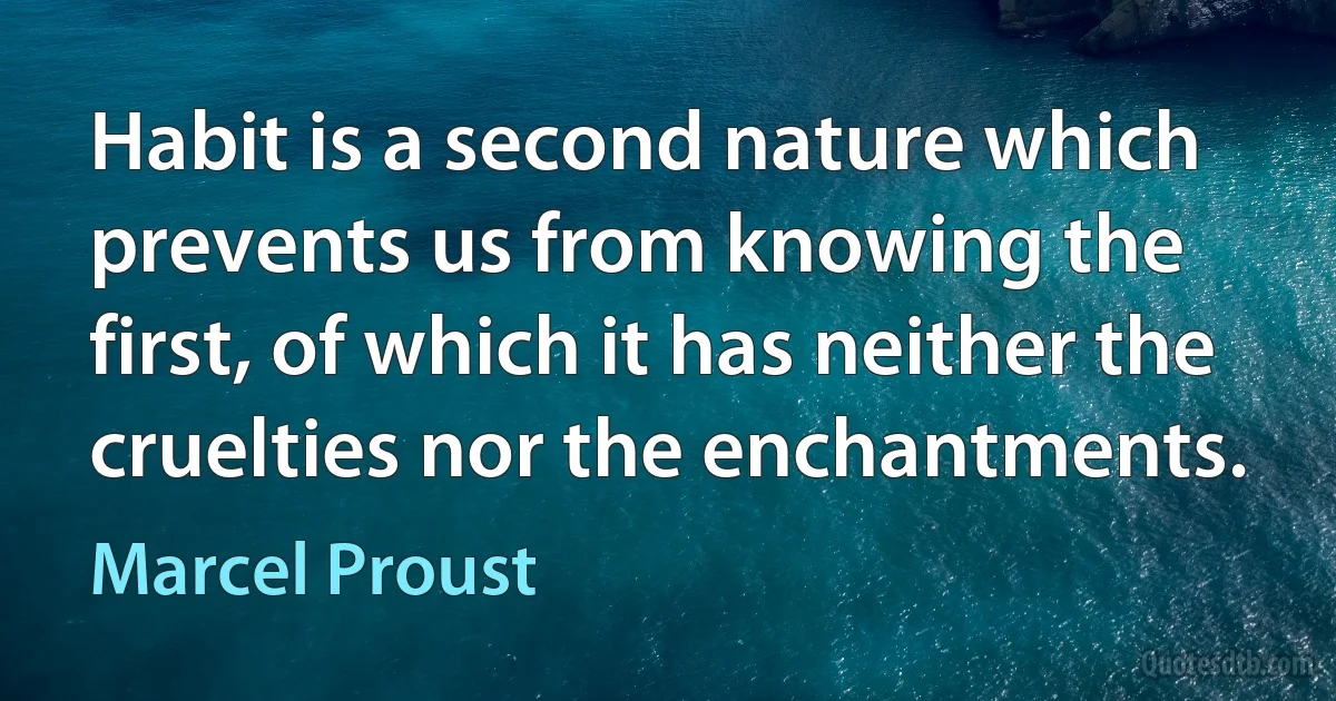 Habit is a second nature which prevents us from knowing the first, of which it has neither the cruelties nor the enchantments. (Marcel Proust)