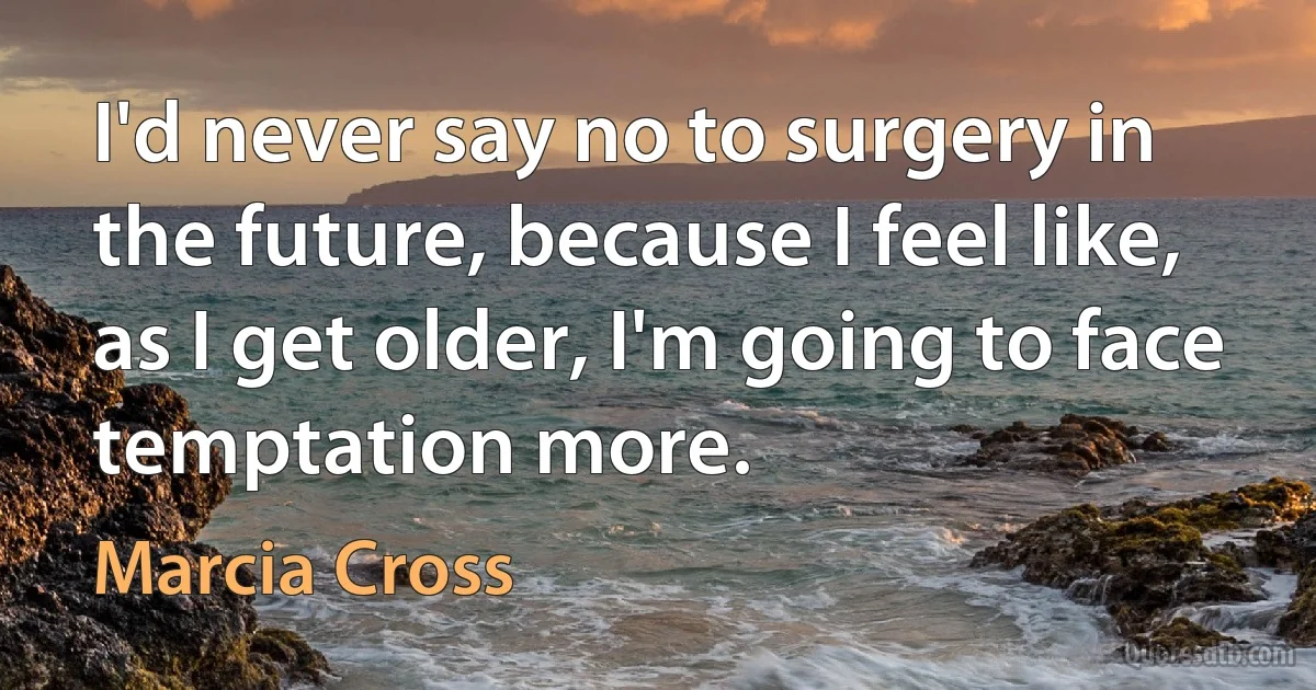 I'd never say no to surgery in the future, because I feel like, as I get older, I'm going to face temptation more. (Marcia Cross)