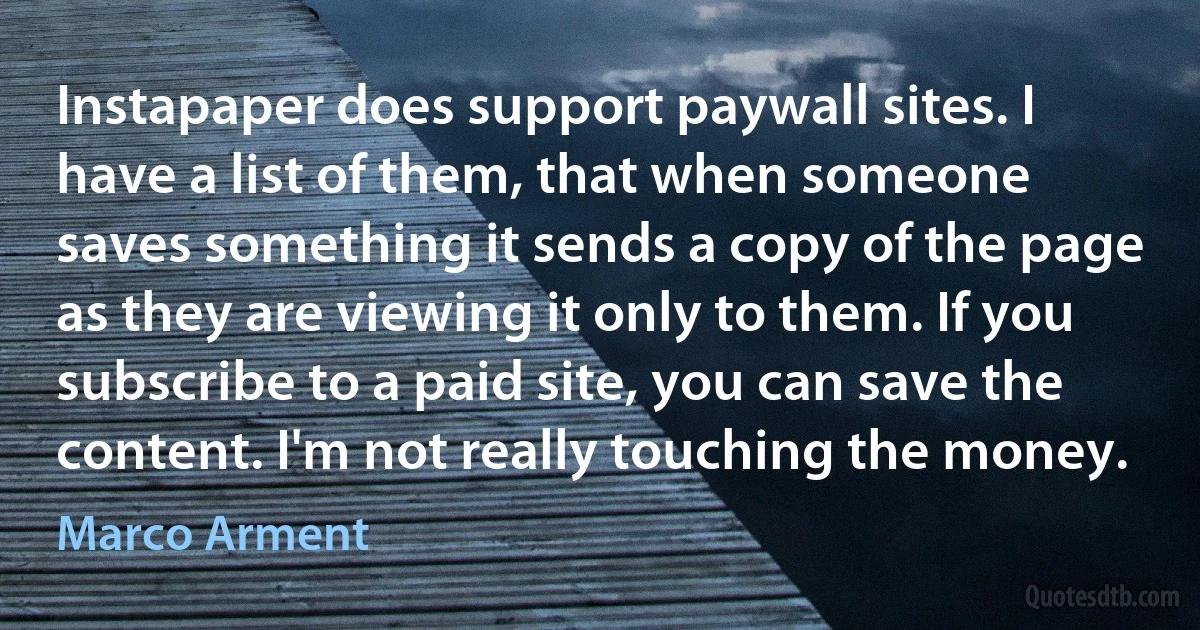 Instapaper does support paywall sites. I have a list of them, that when someone saves something it sends a copy of the page as they are viewing it only to them. If you subscribe to a paid site, you can save the content. I'm not really touching the money. (Marco Arment)