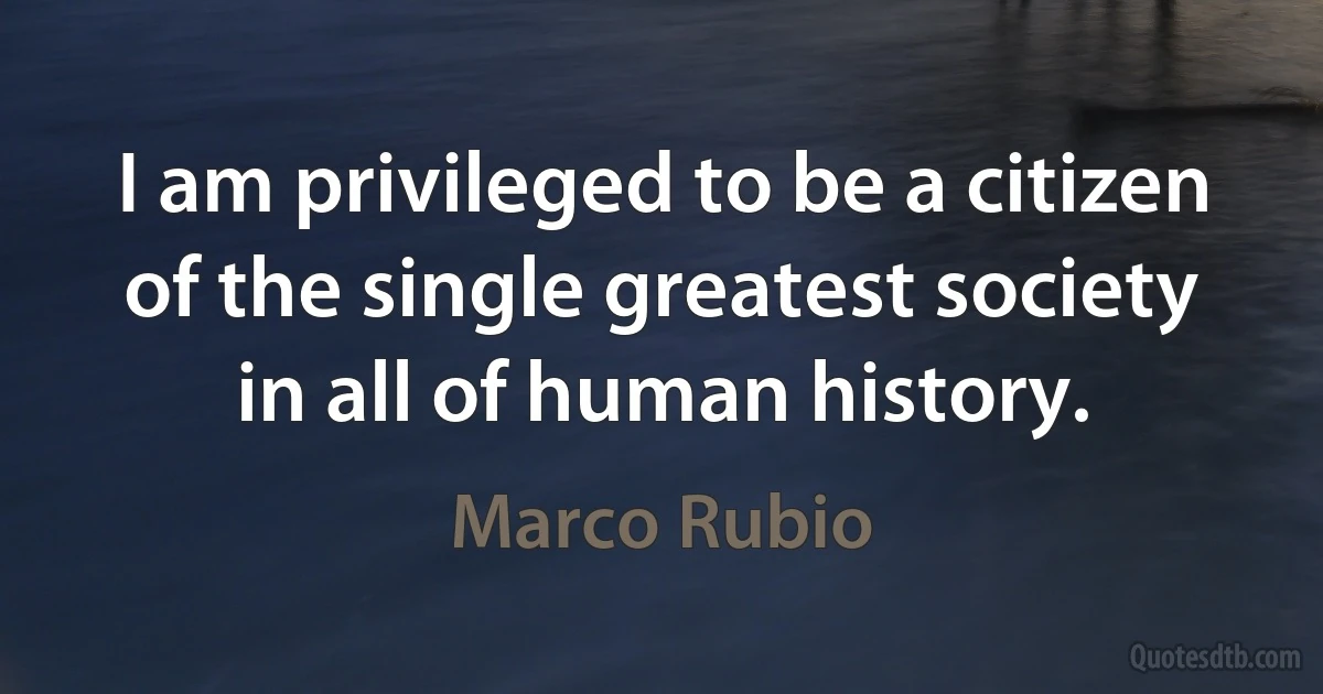 I am privileged to be a citizen of the single greatest society in all of human history. (Marco Rubio)