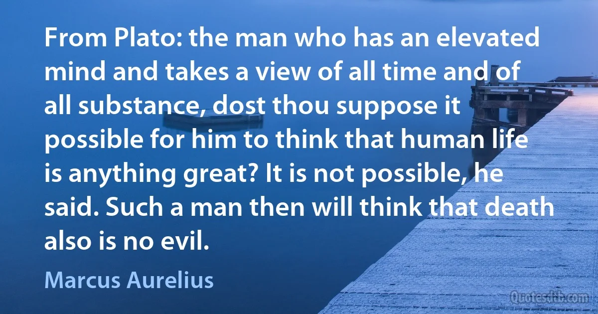 From Plato: the man who has an elevated mind and takes a view of all time and of all substance, dost thou suppose it possible for him to think that human life is anything great? It is not possible, he said. Such a man then will think that death also is no evil. (Marcus Aurelius)